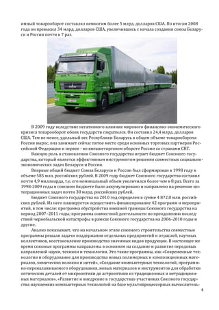 имный товарооборот составлял немногим более 5 млрд. долларов США. По итогам 2008
года он превысил 34 млрд. долларов США, увеличившись с начала создания союза Беларуси и России почти в 7 раз.

В 2009 году вследствие негативного влияния мирового финансово-экономического
кризиса товарооборот обоих государств сократился. Он составил 24,4 млрд. долларов
США. Тем не менее, удельный вес Республики Беларусь в общем объеме товарооборота
России вырос, она занимает сейчас пятое место среди основных торговых партнеров Российской Федерации и первое - во внешнеторговом обороте России со странами СНГ.
Важную роль в становлении Союзного государства играет бюджет Союзного государства, который является эффективным инструментом решения совместных социальноэкономических задач Беларуси и России.
Впервые общий бюджет Союза Беларуси и России был сформирован в 1998 году в
объеме 585 млн. российских рублей. В 2009 году бюджет Союзного государства составил
почти 4,9 миллиарда, т.е. его номинальный объем увеличился более чем в 8 раз. Всего за
1998-2009 годы в союзном бюджете было аккумулировано и направлено на решение интеграционных задач почти 30 млрд. российских рублей.
Бюджет Союзного государства на 2010 год определен в сумме 4 872,0 млн. российских рублей. Из него планируется осуществить финансирование 42 программ и мероприятий, в том числе: программа обустройства внешней границы Союзного государства на
период 2007–2011 годы; программа совместной деятельности по преодолению последствий чернобыльской катастрофы в рамках Союзного государства на 2006-2010 годы и
другие.
Анализ показывает, что на начальном этапе союзного строительства совместные
программы решали задачи поддержания отдельных предприятий и отраслей, научных
коллективов, восстановление производства значимых видов продукции. В настоящее же
время союзные программы направлены в основном на создание и развитие передовых
направлений науки, техники и технологии. Это такие программы, как «Современные технологии и оборудование для производства новых полимерных и композиционных материалов, химических волокон и нитей», «Создание компьютерных технологий, программно-переналаживаемого оборудования, новых материалов и инструментов для обработки
оптических деталей от микрооптики до астрооптики из традиционных и нетрадиционных материалов», «Развитие и внедрение в государствах-участниках Союзного государства наукоемких компьютерных технологий на базе мультипроцессорных вычислитель4

 