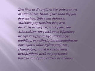 Σηα ίδηα ηα Επαγγέιηα δελ θαίλεηαη όηη
νη νπαδνί ηνπ Ιεζνύ ήηαλ ηόζν ζεξκνί
όζν εθείλνο δνύζε θαη δίδαζθε.
Μάιηζηα καξηπξείηαη πσο ζηε
δύζθνιε ζηηγκή ηεο ζύιιεςεο ηνπ
Δηδαζθάινπ ηνπο από ηνπο Εβξαίνπο
κε ηελ θαηεγνξία ηεο δηαθήξπμεο
ηζνζεΐαο, νη καζεηέο δηαζθνξπίζζεθαλ
αξλνύκελνη θάζε ζρέζε καδί ηνπ.
Παξαδόμσο, απηή ε θαηάζηαζε
κεηαβιήζεθε κεηά ην καξηπξηθό
ζάλαην ηνπ Ιεζνύ επάλσ ζε ζηαπξό.

 