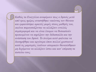 Καζώο ηα Δπαγγέιηα αλαθέξνπλ πωο ν Ιεζνύο κεηά
από ηξεηο εκέξεο αλαζηήζεθε ληθώληαο ηνλ ζάλαην
θαη εκθαλίζηεθε αξθεηέο θνξέο ζηνπο καζεηέο ηνπ,
εθείλνη παξνπζηάδνληαη λα αιιάδνπλ εληειώο
ζπκπεξηθνξά θαη λα είλαη έηνηκνη λα ζπζηαζηνύλ
πξνθεηκέλνπ λα θεξύμνπλ ηελ δηδαζθαιία θαη ηελ
αλάζηαζε ηνπ Ιεζνύ. Σν πλεύκα απηό θαίλεηαη λα
δηαηεξήζεθε θαη αξγόηεξα όπνπ πνιινί ρξηζηηαλνί
θαηά ηηο καξηπξίεο ιαηίλωλ ηζηνξηθώλ ζαλαηώζεθαλ
κε δερόκελνη λα αιιάμνπλ έζηω θαη θαη’ επίθαζε ηα
πηζηεύω ηνπο.

 