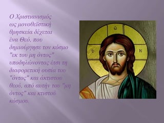 Ο Χξηζηηαληζκόο
ωο κνλνζεϊζηηθή
ζξεζθεία δέρεηαη
έλα Θεό, πνπ
δεκηνύξγεζε ηνλ θόζκν
"εθ ηνπ κε όληνο"
ππνδειώλνληαο έηζη ηε
δηαθνξεηηθή νπζία ηνπ
"όληνο" θαη άθηηζηνπ
ζενύ, από απηήλ ηνπ "κε
όληνο" θαη θηηζηνύ
θόζκνπ.

 