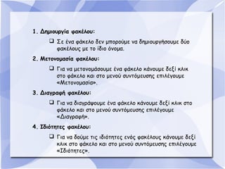 1. Δημιουργία φακέλου:
 Σε ένα φάκελο δεν μπορούμε να δημιουργήσουμε δύο
φακέλους με το ίδιο όνομα.
2. Μετονομασία φακέλου:
 Για να μετονομάσουμε ένα φάκελο κάνουμε δεξί κλικ
στο φάκελο και στο μενού συντόμευσης επιλέγουμε
«Μετονομασία».
3. Διαγραφή φακέλου:
 Για να διαγράψουμε ένα φάκελο κάνουμε δεξί κλικ στο
φάκελο και στο μενού συντόμευσης επιλέγουμε
«Διαγραφή».
4. Ιδιότητες φακέλου:
 Για να δούμε τις ιδιότητες ενός φακέλους κάνουμε δεξί
κλικ στο φάκελο και στο μενού συντόμευσης επιλέγουμε
«Ιδιότητες».

 
