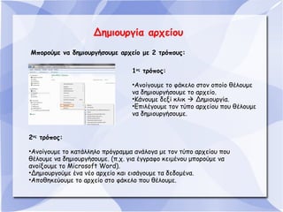 Δημιουργία αρχείου
Μπορούμε να δημιουργήσουμε αρχείο με 2 τρόπους:
1ος τρόπος:
•Ανοίγουμε το φάκελο στον οποίο θέλουμε
να δημιουργήσουμε το αρχείο.
•Κάνουμε δεξί κλικ  Δημιουργία.
•Επιλέγουμε τον τύπο αρχείου που θέλουμε
να δημιουργήσουμε.
2ος τρόπος:
•Ανοίγουμε το κατάλληλο πρόγραμμα ανάλογα με τον τύπο αρχείου που
θέλουμε να δημιουργήσουμε. (π.χ. για έγγραφο κειμένου μπορούμε να
ανοίξουμε το Microsoft Word).
•Δημιουργούμε ένα νέο αρχείο και εισάγουμε τα δεδομένα.
•Αποθηκεύουμε το αρχείο στο φάκελο που θέλουμε.

 