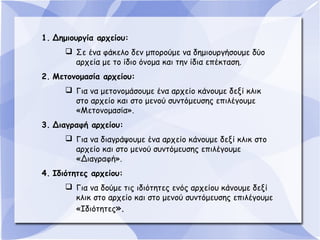 1. Δημιουργία αρχείου:
 Σε ένα φάκελο δεν μπορούμε να δημιουργήσουμε δύο
αρχεία με το ίδιο όνομα και την ίδια επέκταση.
2. Μετονομασία αρχείου:
 Για να μετονομάσουμε ένα αρχείο κάνουμε δεξί κλικ
στο αρχείο και στο μενού συντόμευσης επιλέγουμε
«Μετονομασία».
3. Διαγραφή αρχείου:
 Για να διαγράψουμε ένα αρχείο κάνουμε δεξί κλικ στο
αρχείο και στο μενού συντόμευσης επιλέγουμε
«Διαγραφή».
4. Ιδιότητες αρχείου:
 Για να δούμε τις ιδιότητες ενός αρχείου κάνουμε δεξί
κλικ στο αρχείο και στο μενού συντόμευσης επιλέγουμε
«Ιδιότητες».

 