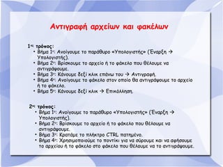 Αντιγραφή αρχείων και φακέλων
1ος τρόπος:
• Βήμα 1ο: Ανοίγουμε το παράθυρο «Υπολογιστής» (Έναρξη 
Υπολογιστής).
• Βήμα 2ο: Βρίσκουμε το αρχείο ή το φάκελο που θέλουμε να
αντιγράψουμε.
• Βήμα 3ο: Κάνουμε δεξί κλικ επάνω του  Αντιγραφή.
• Βήμα 4ο: Ανοίγουμε το φάκελο στον οποίο θα αντιγράψουμε το αρχείο
ή το φάκελο.
• Βήμα 5ο: Κάνουμε δεξί κλικ  Επικόλληση.
2ος τρόπος:
• Βήμα 1ο: Ανοίγουμε το παράθυρο «Υπολογιστής» (Έναρξη 
Υπολογιστής).
• Βήμα 2ο: Βρίσκουμε το αρχείο ή το φάκελο που θέλουμε να
αντιγράψουμε.
• Βήμα 3ο: Κρατάμε το πλήκτρο CTRL πατημένο.
• Βήμα 4ο: Χρησιμοποιούμε το ποντίκι για να σύρουμε και να αφήσουμε
το αρχείου ή το φάκελο στο φάκελο που θέλουμε να το αντιγράψουμε.

 