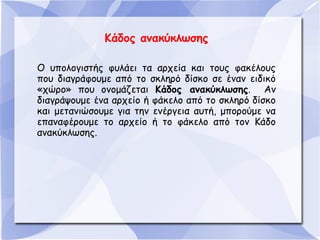Κάδος ανακύκλωσης
Ο υπολογιστής φυλάει τα αρχεία και τους φακέλους
που διαγράφουμε από το σκληρό δίσκο σε έναν ειδικό
«χώρο» που ονομάζεται Κάδος ανακύκλωσης. Αν
διαγράψουμε ένα αρχείο ή φάκελο από το σκληρό δίσκο
και μετανιώσουμε για την ενέργεια αυτή, μπορούμε να
επαναφέρουμε το αρχείο ή το φάκελο από τον Κάδο
ανακύκλωσης.

 