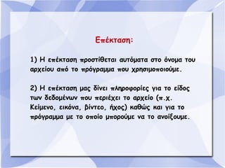 Επέκταση:
1) Η επέκταση προστίθεται αυτόματα στο όνομα του
αρχείου από το πρόγραμμα που χρησιμοποιούμε.
2) Η επέκταση μας δίνει πληροφορίες για το είδος
των δεδομένων που περιέχει το αρχείο (π.χ.
Κείμενο, εικόνα, βίντεο, ήχος) καθώς και για το
πρόγραμμα με το οποίο μπορούμε να το ανοίξουμε.

 