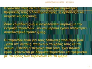 ΑΚΜΠΑΣΖΑΚΗ΢ ΧΡΗ΢ΣΟ΢

27/11/2013

Η γιώζζα ηνπο είλαη ε ζαακηθή θαη θπξηόηεξεο
ζξεζθείεο ηνπο ν Λνπζεξαληζκόο , ε νξζνδνμία θαη
αληκηζηηθέο δνμαζίεο.
Ζνπλ λνκαδηθή δσή θη αζρνινύληαη θπξίσο κε ηελ
εθηξνθή ηαξάλδσλ , αλ θαη κεξηθνί έρνπλ απνθηήζεη
ζθαλδηλαβηθό ηξόπν δσήο.
Οη ηάξαλδνη είλαη γηα ηνπο Λάπσλεο πνιύηηκα δώα
, γηαηί απ’ απηνύο παίξλνπλ ην θξέαο ηνπο θαη ην
δέξκα . Επεηδή ε πεξηνρή πνπ δνπλ έρεη πνιηθό
θξύν , ληύλνληαη κε δέξκαηα ηαξάλδνπ θαη ηξέθνληαη
κε ην θξέαο ησλ ηαξάλδσλ θαη ηα ςάξηα
3

 