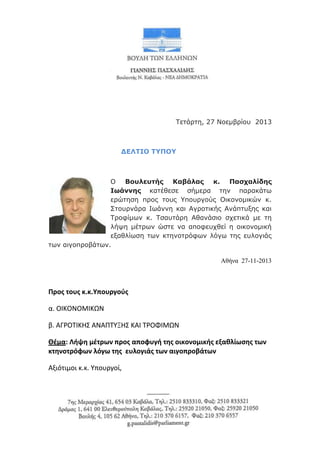 Τετάπτη, 27 Νοεμβπίος 2013

ΔΕΛΤΙΟ ΤΥΠΟΥ

Ο Βουλευηής Καβάλας κ. Παζχαλίδης
Ιωάννης κατέθεσε σήμεπα την παπακάτυ
επώτηση ππορ τοςρ Υποςπγούρ Οικονομικών κ.
Στοςπνάπα Ιυάννη και Αγποτικήρ Ανάπτςξηρ και
Τπουίμυν κ. Τσαςτάπη Αθανάσιο σσετικά με τη
λήτη μέτπυν ώστε να απουεςσθεί η οικονομική
εξαθλίυση τυν κτηνοτπόυυν λόγυ τηρ εςλογιάρ
τυν αιγοπποβάτυν.
Αθήνα 27-11-2013

Προσ τουσ κ.κ.Υπουργοφσ
α. ΟΙΚΟΝΟΜΙΚΩΝ
β. ΑΓΡΟΣΙΚΗ΢ ΑΝΑΠΣΤΞΗ΢ ΚΑΙ ΣΡΟΦΙΜΩΝ
Θέμα: Λήψη μέτρων προσ αποφυγή τησ οικονομικήσ εξαθλίωςησ των
κτηνοτρόφων λόγω τησ ευλογιάσ των αιγοπροβάτων
Αξιότιμοι κ.κ. Τπουργοί,

 