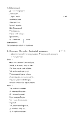 Моїй Батьківщині,
Де все мені в радість:
Ліси і садки.
Озера й річки,

С 15

І глибокі ставки,
Лани неосяжні,
І гори, й долини,
Цвіт білосніжний
У лузі калини.
В душі моїй солодко
Грає сопілка,
Бо я з України,

разом

Бо я - українка!
20. Відеоролик – пісня «Я українка»
21. Презентація «Моя країна – Україна і я її громадянин»
На фоні презентації учні читають вірші «У рідному краї» виходячи
на сцену по черзі.
Учень 1.
Одна Батьківщина, і двох не буває,
Місця, де родилися, завжди святі.
Хто рідну оселю свою забуває,
Той долі не знайде в житті.
У рідному краї і серце співає,
Лелеки здалека нам весни несуть.
У рідному краї і небо безкрає,
Потоки, потоки, мов струни, течуть.
Учень 2
Там, де море є глибоке,
Де заквітчані Карпати,
Де степи такі широкі,
Що очима не обняти, Там є наша Батьківщина Україна!
Там, де сонечко іскриться,
Де весняний вітер віє,
Де на горах є столиця -

С 17 - 32

 