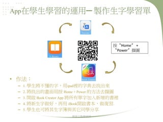 App在學生學習的運用─ 製作生字學習單

按〝Home〞 +
〝Power〞擷圖

• 作法：
–
–
–
–
–

1. 學生將不懂的字，用ipad裡的字典去找出來
2. 將找出的畫面用按 Home + Power 的方法去擷圖
3. 開啟 Book Creator App 將所有單字加入新增的書裡
4. 將新生字做好，再用 iBook開啟書本，做復習.
5. 學生也可將其生字簿與其它同學分享
華語文教學資訊

 