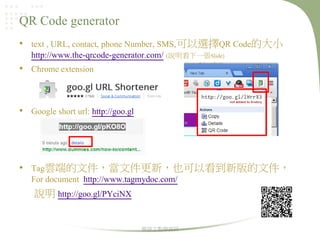 QR Code generator
• text , URL, contact, phone Number, SMS,可以選擇QR Code的大小
http://www.the-qrcode-generator.com/ (說明看下一張Slide)
• Chrome extension

• Google short url: http://goo.gl

• Tag雲端的文件，當文件更新，也可以看到新版的文件，
For document http://www.tagmydoc.com/
說明 http://goo.gl/PYciNX

華語文教學資訊

 