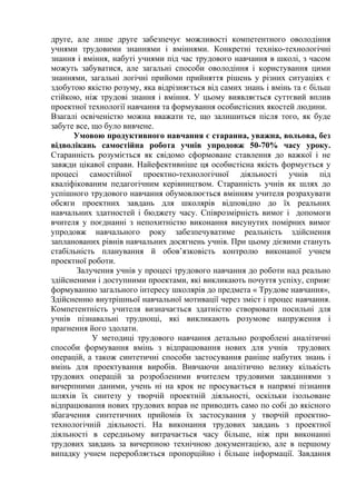 друге, але лише друге забезпечує можливості компетентного оволодіння
учнями трудовими знаннями і вміннями. Конкретні техніко-технологічні
знання і вміння, набуті учнями під час трудового навчання в школі, з часом
можуть забуватися, але загальні способи оволодіння і користування цими
знаннями, загальні логічні прийоми прийняття рішень у різних ситуаціях є
здобутою якістю розуму, яка відрізняється від самих знань і вмінь та є більш
стійкою, ніж трудові знання і вміння. У цьому виявляється суттєвий вплив
проектної технології навчання та формування особистісних якостей людини.
Взагалі освіченістю можна вважати те, що залишиться після того, як буде
забуте все, що було вивчене.
Умовою продуктивного навчання є старанна, уважна, вольова, без
відволікань самостійна робота учнів упродовж 50-70% часу уроку.
Старанність розуміється як свідомо сформоване ставлення до важкої і не
завжди цікавої справи. Найефективніше ця особистісна якість формується у
процесі самостійної проектно-технологічної діяльності учнів під
кваліфікованим педагогічним керівництвом. Старанність учнів як шлях до
успішного трудового навчання обумовлюється вмінням учителя розрахувати
обсяги проектних завдань для школярів відповідно до їх реальних
навчальних здатностей і бюджету часу. Співрозмірність вимог і допомоги
вчителя у поєднанні з непохитністю виконання висунутих помірних вимог
упродовж навчального року забезпечуватиме реальність здійснення
запланованих рівнів навчальних досягнень учнів. При цьому дієвими стануть
стабільність планування й обов’язковість контролю виконаної учнем
проектної роботи.
Залучення учнів у процесі трудового навчання до роботи над реально
здійсненими і доступними проектами, які викликають почуття успіху, сприяє
формуванню загального інтересу школярів до предмета « Трудове навчання»,
Здійсненню внутрішньої навчальної мотивації через зміст і процес навчання.
Компетентність учителя визначається здатністю створювати посильні для
учнів пізнавальні труднощі, які викликають розумове напруження і
прагнення його здолати.
У методиці трудового навчання детально розроблені аналітичні
способи формування вмінь з відпрацювання нових для учнів трудових
операцій, а також синтетичні способи застосування раніше набутих знань і
вмінь для проектування виробів. Вивчаючи аналітично велику кількість
трудових операцій за розробленими вчителем трудовими завданнями з
вичерпними даними, учень ні на крок не просувається в напрямі пізнання
шляхів їх синтезу у творчій проектній діяльності, оскільки ізольоване
відпрацювання нових трудових вправ не приводить само по собі до якісного
збагачення синтетичних прийомів їх застосування у творчій проектнотехнологічній діяльності. На виконання трудових завдань з проектної
діяльності в середньому витрачається часу більше, ніж при виконанні
трудових завдань за вичерпною технічною документацією, але в першому
випадку учнем переробляється пропорційно і більше інформації. Завдання

 
