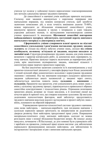 учителя тут полягає у здійсненні тісного переплетення і взаємопроникнення
цих методів у реальному процесі трудового навчання.
До самостійності в навчанні учнів необхідно привчати поступово.
Спочатку нові завдання виконуються з короткими перервами між
навчальними вправами, під повним контролем учителя, щоб запобігти
засвоєнню помилкових дій, а коли точність виконання досягне 75-80%,
можна переходити до збільшення пізнавальної самостійності учнів,
виконуючи проектні завдання в групах з інтервалом в один тиждень
упродовж декількох місяців, із застосуванням взаємоконтролю самими
учнями правильності їх виконання. Щотижневі самостійні повторення
найважливішого матеріалу забезпечують поступовий перехід вивченого
навчального матеріалу в довготривалу пам'ять.
Сформованість уміння створювати власні проекти на підставі
самостійного узагальнення і розв’язання поставлених трудових завдань
залежить не стільки від обсягу набутих учнями знань, скільки від уміння
комбінувати, по-новому зв’язувати ці завдання, подумки виходити за
звичайні межі. Структура різнорівневих трудових завдань для учнів повинна
визначати і характер контрольних робіт, за допомогою яких перевіряють те,
чому навчили. Практика засвідчує користь включення до перевірочних робіт
учнів, крім аналітичних відтворюючих завдань, невеликої кількості і
синтетичних вправ творчого проектного характеру.
На базі аналітично засвоєних елементів та їх взаємовідношень у ході
проектно-технологічної діяльності у школярів формується більш досконалий
і точний цілісний образ компетентного володіння і користування трудовими
знаннями і вміннями. Під час виконання власноруч складеного проектного
завдання здійснюється аналіз залежностей у завданні через синтез,
забезпечується циклічна повнота знань: складання – виконання –
складання. Працюючи над проектом, учні усвідомлюють роль нових знань і
вмінь у цілісному трудовому процесі, переконуються в правильності обраних
самостійно конструктивних і технологічних рішень. Отримання позитивних
проектних рішень розвиває не тільки мислення, а й позитивні емоції від
почуття краси й гармонії того, що створено власними зусиллями. Це виступає
додатковим психологічним фактором, який забезпечує продуктивність
трудового навчання внаслідок вдалого застосування в проекті набутих знань і
вмінь, основаного на образній інформації.
Упровадження проектно-технологічної системи трудового навчання,
сама назва майстерень – навчально-виробничі, ідея поєднання навчання з
суспільно корисною працею орієнтують на використання як додаткового
джерела розвитку бази майстерень продуктивної праці учнів. Покращення
матеріально-технічного стану шкільних майстерень сьогодні не можна
розглядати лише з позиції збільшення бюджетних витрат. Як показує досвід
минулого, починаючи з Й.Песталоцці, де діти повинні були утримувати себе
і заробляти на прожиток, учнівської праці цілком вистачає для забезпечення
нормального функціонування шкільних майстерень: для забезпечення їх
інструментом і матеріалами згідно з вимогами навчальних програм.

 