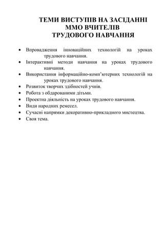 ТЕМИ ВИСТУПІВ НА ЗАСІДАННІ
ММО ВЧИТЕЛІВ
ТРУДОВОГО НАВЧАННЯ
•
•
•
•
•
•
•
•
•

Впровадження інноваційних технологій на уроках
трудового навчання.
Інтерактивні методи навчання на уроках трудового
навчання.
Використання інформаційно-комп’ютерних технологій на
уроках трудового навчання.
Розвиток творчих здібностей учнів.
Робота з обдарованими дітьми.
Проектна діяльність на уроках трудового навчання.
Види народних ремесел.
Сучасні напрямки декоративно-прикладного мистецтва.
Своя тема.

 