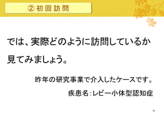 ②初回訪問

では、実際どのように訪問しているか
見てみましょう。
昨年の研究事業で介入したケースです。

疾患名：レビー小体型認知症
10

 