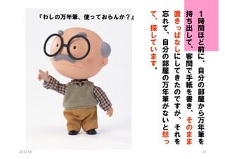 『わしの万年筆、使っておらんか？』

20:31:58

て
、
探
し
て
い
ま
す
。

忘
れ
て
、
自
分
の
部
屋
の
万
年
筆
が
な
い
と
怒
っ

置
き
っ
ぱ
な
し
に
し
て
き
た
の
で
す
が
、
そ
れ
を

持
ち
出
し
て
、
客
間
で
手
紙
を
書
き
、
そ
の
ま
ま

１
時
間
ほ
ど
前
に
、
自
分
の
部
屋
か
ら
万
年
筆
を
23

 