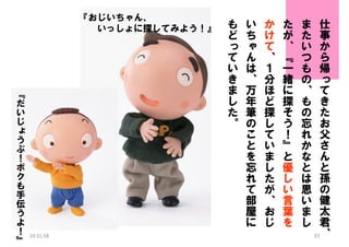 『おじいちゃん、
いっしょに探してみよう！』

『
だ
い
じ
ょ
う
ぶ
！
ボ
ク
も
手
伝
う
よ
！
』

20:31:58

も
ど
っ
て
い
き
ま
し
た
。

い
ち
ゃ
ん
は
、
万
年
筆
の
こ
と
を
忘
れ
て
部
屋
に

か
け
て
、
１
分
ほ
ど
探
し
て
い
ま
し
た
が
、
お
じ

た
が
、
『
一
緒
に
探
そ
う
！
』
と
優
し
い
言
葉
を

ま
た
い
つ
も
の
、
も
の
忘
れ
か
な
と
は
思
い
ま
し

仕
事
か
ら
帰
っ
て
き
た
お
父
さ
ん
と
孫
の
健
太
君
33、

 