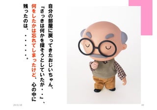 残
っ
た
の
は
、
・
・
・
・
・
。

20:31:58

何
を
し
た
か
は
忘
れ
て
し
ま
っ
た
け
ど
、
心
の
中
に

『
さ
っ
き
は
何
か
を
探
そ
う
と
し
て
い
た
が
・
・
』
、

自
分
の
部
屋
に
戻
っ
て
き
た
お
じ
い
ち
ゃ
ん
、
34

 