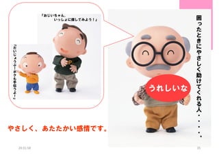 『おじいちゃん、
いっしょに探してみよう！』

『
だ
い
じ
ょ
う
ぶ
！
ボ
ク
も
手
伝
う
よ
！
』

うれしいな

やさしく、あたたかい感情です。
20:31:58

困
っ
た
と
き
に
や
さ
し
く
助
け
て
く
れ
る
人
・
・
・
・
。
35

 