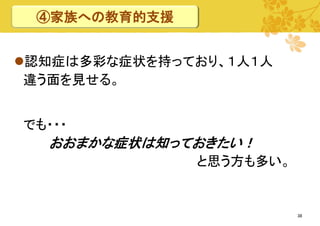 ④家族への教育的支援
認知症は多彩な症状を持っており、１人１人
違う面を見せる。
でも・・・

おおまかな症状は知っておきたい！
と思う方も多い。

38

 