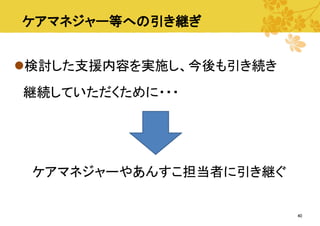 ケアマネジャー等への引き継ぎ
検討した支援内容を実施し、今後も引き続き
継続していただくために・・・

ケアマネジャーやあんすこ担当者に引き継ぐ

40

 