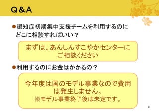 Ｑ＆Ａ
認知症初期集中支援チームを利用するのに
どこに相談すればいい？

まずは、あんしんすこやかセンターに
ご相談ください
利用するのにお金はかかるの？

今年度は国のモデル事業なので費用
は発生しません。
※モデル事業終了後は未定です。
41

 