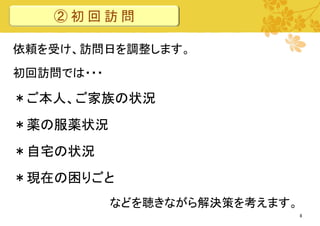 ②初回訪問
依頼を受け、訪問日を調整します。
初回訪問では・・・

＊ご本人、ご家族の状況
＊薬の服薬状況
＊自宅の状況

＊現在の困りごと
などを聴きながら解決策を考えます。
8

 