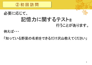 ②初回訪問
必要に応じて、

記憶力に関するテストを
行うことがあります。
例えば・・・

「知っている野菜の名前をできるだけ沢山教えてください」

9

 