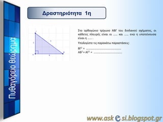 Γπαζηηπιόηηηα 1η
Στο ορκογώνιο τρίγωνο ΑΒΓ του διπλανοφ ςχιματοσ, οι
κάκετεσ πλευρζσ είναι οι …… και …… ενώ θ υποτείνουςα
είναι θ …… .
Υπολογίςτε τισ παρακάτω παραςτάςεισ:
ΒΓ2 = …………………………………………
ΑΒ2 + ΑΓ2 = …………………………………

 