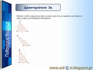 Γπαζηηπιόηηηα 3η
Εξετάςτε τι είδουσ τρίγωνα (ωσ προσ τισ γωνίεσ τουσ) είναι τα παρακάτω και ελζγξτε αν
ιςχφει θ ςχζςθ του Πυκαγορείου κεωριματοσ

 