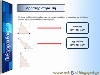 Γπαζηηπιόηηηα 3η
Εξετάςτε τι είδουσ τρίγωνα (ωσ προσ τισ γωνίεσ τουσ) είναι τα παρακάτω και ελζγξτε αν
ιςχφει θ ςχζςθ του Πυκαγορείου κεωριματοσ

οξςγώνιο

ΒΓ2 < ΑΒ2 + ΑΓ2

αμβλςγώνιο
ΒΓ2 > ΑΒ2 + ΑΓ2

 