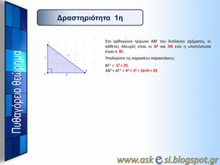 Γπαζηηπιόηηηα 1η
Στο ορκογώνιο τρίγωνο ΑΒΓ του διπλανοφ ςχιματοσ, οι
κάκετεσ πλευρζσ είναι οι ΑΓ και ΑΒ ενώ θ υποτείνουςα
είναι θ ΒΓ .
Υπολογίςτε τισ παρακάτω παραςτάςεισ:
ΒΓ2 = 52 = 25
ΑΒ2 + ΑΓ2 = 42 + 32 = 16+9 = 25

 