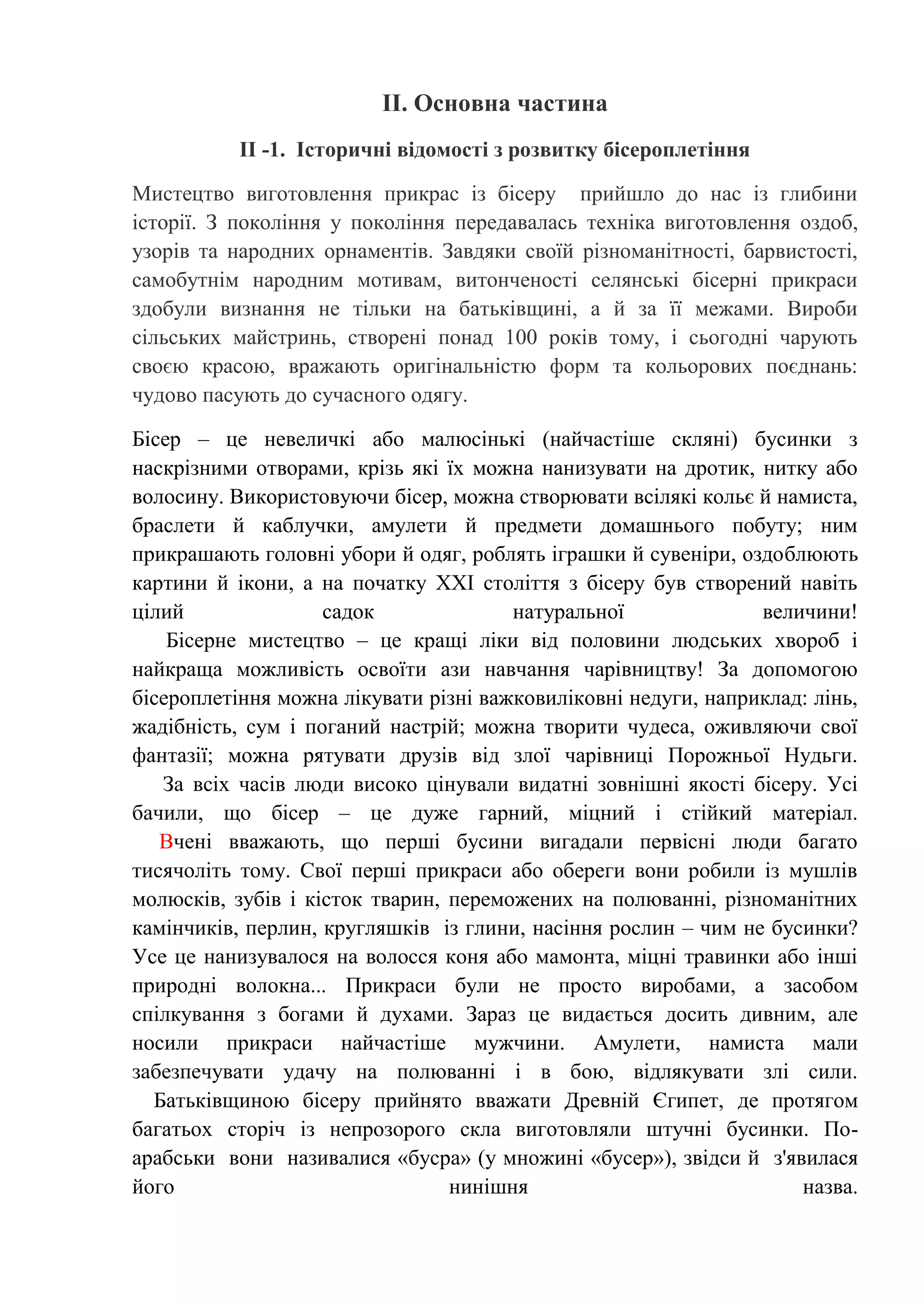 ІІ. Основна частина
ІІ -1. Історичні відомості з розвитку бісероплетіння
Мистецтво виготовлення прикрас із бісеру прийшло до нас із глибини
історії. З покоління у покоління передавалась техніка виготовлення оздоб,
узорів та народних орнаментів. Завдяки своїй різноманітності, барвистості,
самобутнім народним мотивам, витонченості селянські бісерні прикраси
здобули визнання не тільки на батьківщині, а й за її межами. Вироби
сільських майстринь, створені понад 100 років тому, і сьогодні чарують
своєю красою, вражають оригінальністю форм та кольорових поєднань:
чудово пасують до сучасного одягу.
Бісер – це невеличкі або малюсінькі (найчастіше скляні) бусинки з
наскрізними отворами, крізь які їх можна нанизувати на дротик, нитку або
волосину. Використовуючи бісер, можна створювати всілякі кольє й намиста,
браслети й каблучки, амулети й предмети домашнього побуту; ним
прикрашають головні убори й одяг, роблять іграшки й сувеніри, оздоблюють
картини й ікони, а на початку ХХІ століття з бісеру був створений навіть
цілий
садок
натуральної
величини!
Бісерне мистецтво – це кращі ліки від половини людських хвороб і
найкраща можливість освоїти ази навчання чарівництву! За допомогою
бісероплетіння можна лікувати різні важковиліковні недуги, наприклад: лінь,
жадібність, сум і поганий настрій; можна творити чудеса, оживляючи свої
фантазії; можна рятувати друзів від злої чарівниці Порожньої Нудьги.
За всіх часів люди високо цінували видатні зовнішні якості бісеру. Усі
бачили, що бісер – це дуже гарний, міцний і стійкий матеріал.
Вчені вважають, що перші бусини вигадали первісні люди багато
тисячоліть тому. Свої перші прикраси або обереги вони робили із мушлів
молюсків, зубів і кісток тварин, переможених на полюванні, різноманітних
камінчиків, перлин, кругляшків із глини, насіння рослин – чим не бусинки?
Усе це нанизувалося на волосся коня або мамонта, міцні травинки або інші
природні волокна... Прикраси були не просто виробами, а засобом
спілкування з богами й духами. Зараз це видається досить дивним, але
носили прикраси найчастіше мужчини. Амулети, намиста мали
забезпечувати удачу на полюванні і в бою, відлякувати злі сили.
Батьківщиною бісеру прийнято вважати Древній Єгипет, де протягом
багатьох сторіч із непрозорого скла виготовляли штучні бусинки. Поарабськи вони називалися «бусра» (у множині «бусер»), звідси й з'явилася
його
нинішня
назва.

 