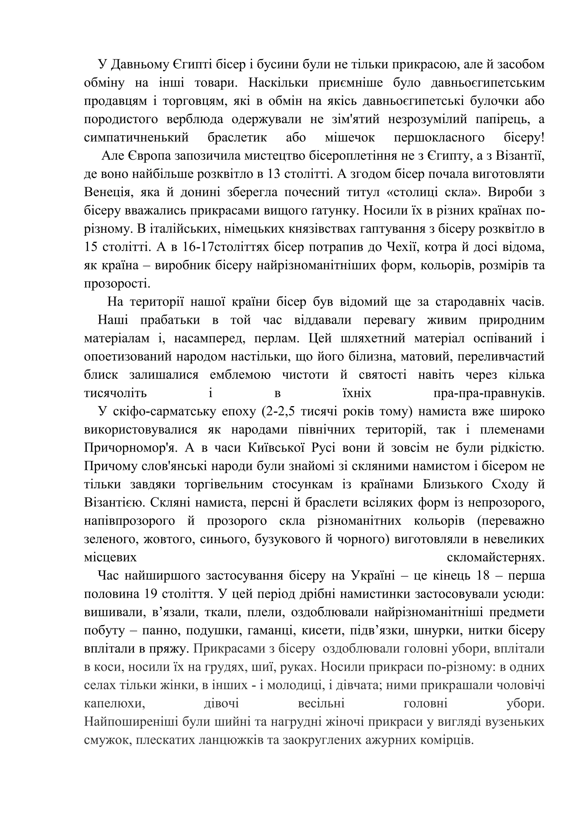 У Давньому Єгипті бісер і бусини були не тільки прикрасою, але й засобом
обміну на інші товари. Наскільки приємніше було давньоєгипетським
продавцям і торговцям, які в обмін на якісь давньоєгипетські булочки або
породистого верблюда одержували не зім'ятий незрозумілий папірець, а
симпатичненький браслетик або мішечок першокласного бісеру!
Але Європа запозичила мистецтво бісероплетіння не з Єгипту, а з Візантії,
де воно найбільше розквітло в 13 столітті. А згодом бісер почала виготовляти
Венеція, яка й донині зберегла почесний титул «столиці скла». Вироби з
бісеру вважались прикрасами вищого ґатунку. Носили їх в різних країнах порізному. В італійських, німецьких князівствах гаптування з бісеру розквітло в
15 столітті. А в 16-17століттях бісер потрапив до Чехії, котра й досі відома,
як країна – виробник бісеру найрізноманітніших форм, кольорів, розмірів та
прозорості.
На території нашої країни бісер був відомий ще за стародавніх часів.
Наші прабатьки в той час віддавали перевагу живим природним
матеріалам і, насамперед, перлам. Цей шляхетний матеріал оспіваний і
опоетизований народом настільки, що його білизна, матовий, переливчастий
блиск залишалися емблемою чистоти й святості навіть через кілька
тисячоліть
і
в
їхніх
пра-пра-правнуків.
У скіфо-сарматську епоху (2-2,5 тисячі років тому) намиста вже широко
використовувалися як народами північних територій, так і племенами
Причорномор'я. А в часи Київської Русі вони й зовсім не були рідкістю.
Причому слов'янські народи були знайомі зі скляними намистом і бісером не
тільки завдяки торгівельним стосункам із країнами Близького Сходу й
Візантією. Скляні намиста, персні й браслети всіляких форм із непрозорого,
напівпрозорого й прозорого скла різноманітних кольорів (переважно
зеленого, жовтого, синього, бузукового й чорного) виготовляли в невеликих
місцевих
скломайстернях.
Час найширшого застосування бісеру на Україні – це кінець 18 – перша
половина 19 століття. У цей період дрібні намистинки застосовували усюди:
вишивали, в’язали, ткали, плели, оздоблювали найрізноманітніші предмети
побуту – панно, подушки, гаманці, кисети, підв’язки, шнурки, нитки бісеру
вплітали в пряжу. Прикрасами з бісеру оздоблювали головні убори, вплітали
в коси, носили їх на грудях, шиї, руках. Носили прикраси по-різному: в одних
селах тільки жінки, в інших - і молодиці, і дівчата; ними прикрашали чоловічі
капелюхи,
дівочі
весільні
головні
убори.
Найпоширеніші були шийні та нагрудні жіночі прикраси у вигляді вузеньких
смужок, плескатих ланцюжків та заокруглених ажурних комірців.

 