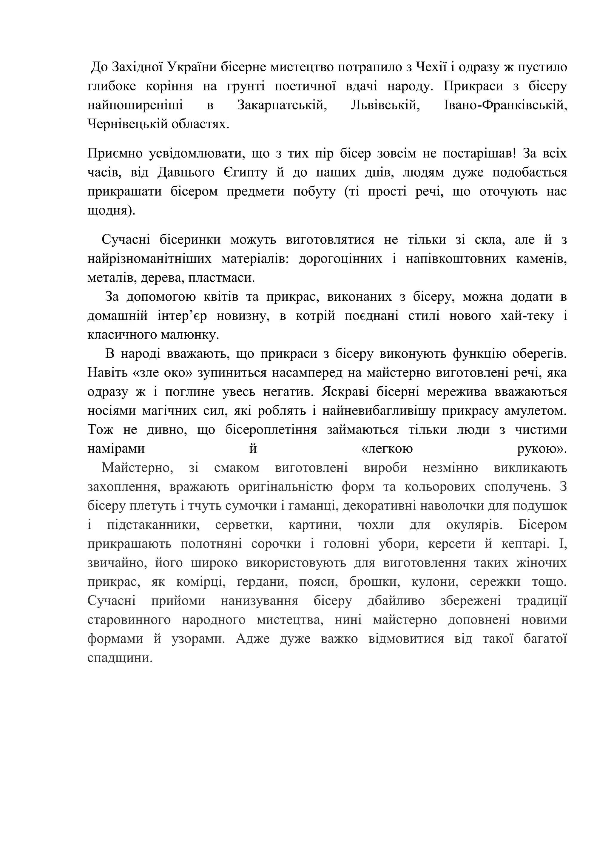 До Західної України бісерне мистецтво потрапило з Чехії і одразу ж пустило
глибоке коріння на грунті поетичної вдачі народу. Прикраси з бісеру
найпоширеніші
в
Закарпатській,
Львівській,
Івано-Франківській,
Чернівецькій областях.
Приємно усвідомлювати, що з тих пір бісер зовсім не постарішав! За всіх
часів, від Давнього Єгипту й до наших днів, людям дуже подобається
прикрашати бісером предмети побуту (ті прості речі, що оточують нас
щодня).
Сучасні бісеринки можуть виготовлятися не тільки зі скла, але й з
найрізноманітніших матеріалів: дорогоцінних і напівкоштовних каменів,
металів, дерева, пластмаси.
За допомогою квітів та прикрас, виконаних з бісеру, можна додати в
домашній інтер’єр новизну, в котрій поєднані стилі нового хай-теку і
класичного малюнку.
В народі вважають, що прикраси з бісеру виконують функцію оберегів.
Навіть «зле око» зупиниться насамперед на майстерно виготовлені речі, яка
одразу ж і поглине увесь негатив. Яскраві бісерні мережива вважаються
носіями магічних сил, які роблять і найневибагливішу прикрасу амулетом.
Тож не дивно, що бісероплетіння займаються тільки люди з чистими
намірами
й
«легкою
рукою».
Майстерно, зі смаком виготовлені вироби незмінно викликають
захоплення, вражають оригінальністю форм та кольорових сполучень. З
бісеру плетуть і тчуть сумочки і гаманці, декоративні наволочки для подушок
і підстаканники, серветки, картини, чохли для окулярів. Бісером
прикрашають полотняні сорочки і головні убори, керсети й кептарі. І,
звичайно, його широко використовують для виготовлення таких жіночих
прикрас, як комірці, ґердани, пояси, брошки, кулони, сережки тощо.
Сучасні прийоми нанизування бісеру дбайливо збережені традиції
старовинного народного мистецтва, нині майстерно доповнені новими
формами й узорами. Адже дуже важко відмовитися від такої багатої
спадщини.

 