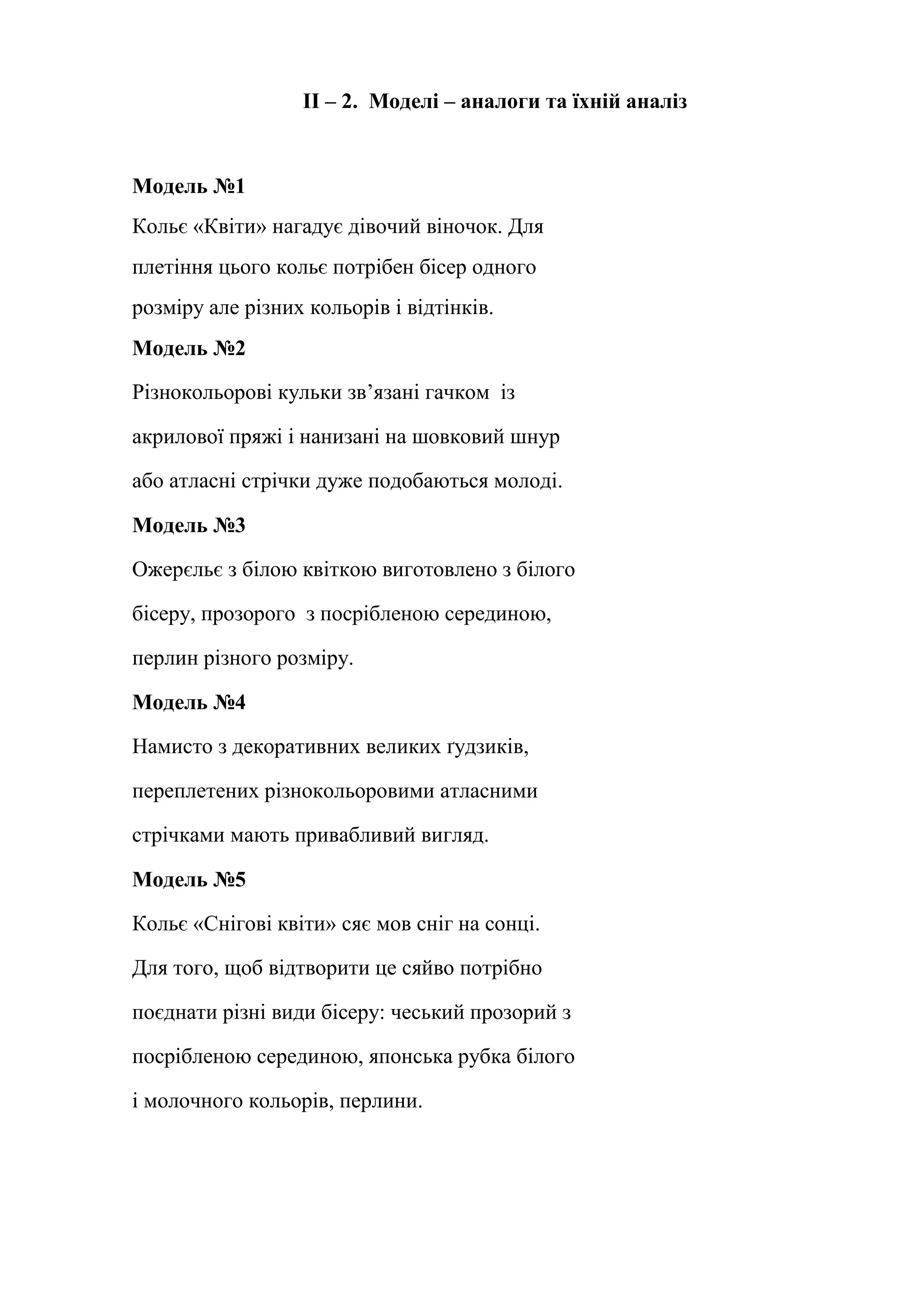 ІІ – 2. Моделі – аналоги та їхній аналіз

Модель №1
Кольє «Квіти» нагадує дівочий віночок. Для
плетіння цього кольє потрібен бісер одного
розміру але різних кольорів і відтінків.
Модель №2
Різнокольорові кульки зв’язані гачком із
акрилової пряжі і нанизані на шовковий шнур
або атласні стрічки дуже подобаються молоді.
Модель №3
Ожерєльє з білою квіткою виготовлено з білого
бісеру, прозорого з посрібленою серединою,
перлин різного розміру.
Модель №4
Намисто з декоративних великих ґудзиків,
переплетених різнокольоровими атласними
стрічками мають привабливий вигляд.
Модель №5
Кольє «Снігові квіти» сяє мов сніг на сонці.
Для того, щоб відтворити це сяйво потрібно
поєднати різні види бісеру: чеський прозорий з
посрібленою серединою, японська рубка білого
і молочного кольорів, перлини.

 