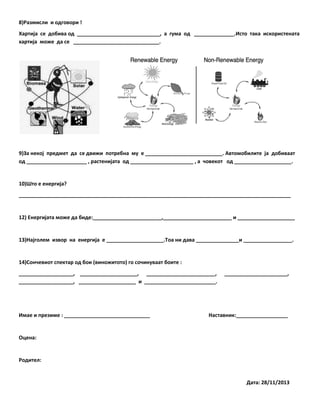 8)Размисли и одговори !
Хартија се добива од _____________________________, а гума од ______________.Исто така искористената
хартија може да се ______________________________.

9)За некој предмет да се движи потребна му е ___________________________. Автомобилите ја добиваат
од _____________________ , растенијата од ______________________ , а човекот од ____________________.

10)Што е енергија?
_______________________________________________________________________________________________

12) Енергијата може да биде:________________________,________________________ и ____________________

13)Најголем извор на енергија е ____________________.Тоа ни дава _______________и _________________.

14)Сончевиот спектар од бои (виножитото) го сочинуваат боите :
___________________, ____________________, ________________________,
___________________, ____________________ и _________________________.

Имае и презиме : ______________________________

______________________,

Наставник:__________________

Оцена:

Родител:

Дата: 28/11/2013

 