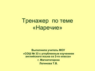 Тренажер по теме
«Наречие»

Выполнила учитель МОУ
«СОШ № 33 с углубленным изучением
английского языка со 2-го класса»
г. Магнитогорска
Логинова Т.В.

 