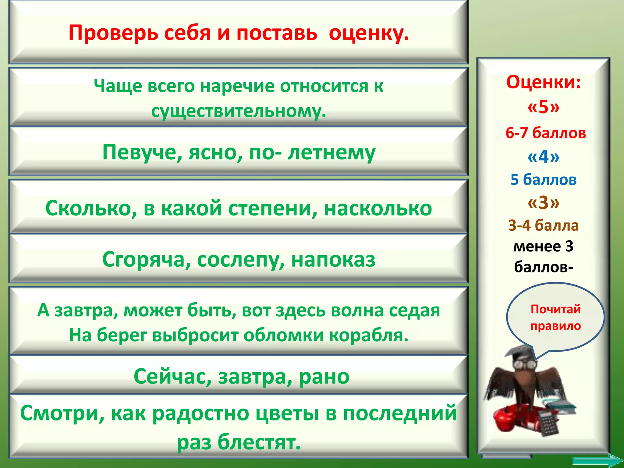 Проверь себя и поставь оценку.
Чаще всего наречие относится к
существительному.

Певуче, ясно, по- летнему

Оценки:
1
«5»
6-7 баллов

2 «4»
5 баллов

Сколько, в какой степени, насколько
Сгоряча, сослепу, напоказ

3 «3»
3-4 балла
менее 3
4 баллов-

А завтра, может быть, вот здесь волна седая
На берег выбросит обломки корабля.

5

Сейчас, завтра, рано

6

Смотри, как радостно цветы в последний
раз блестят.

7

Почитай
правило

 