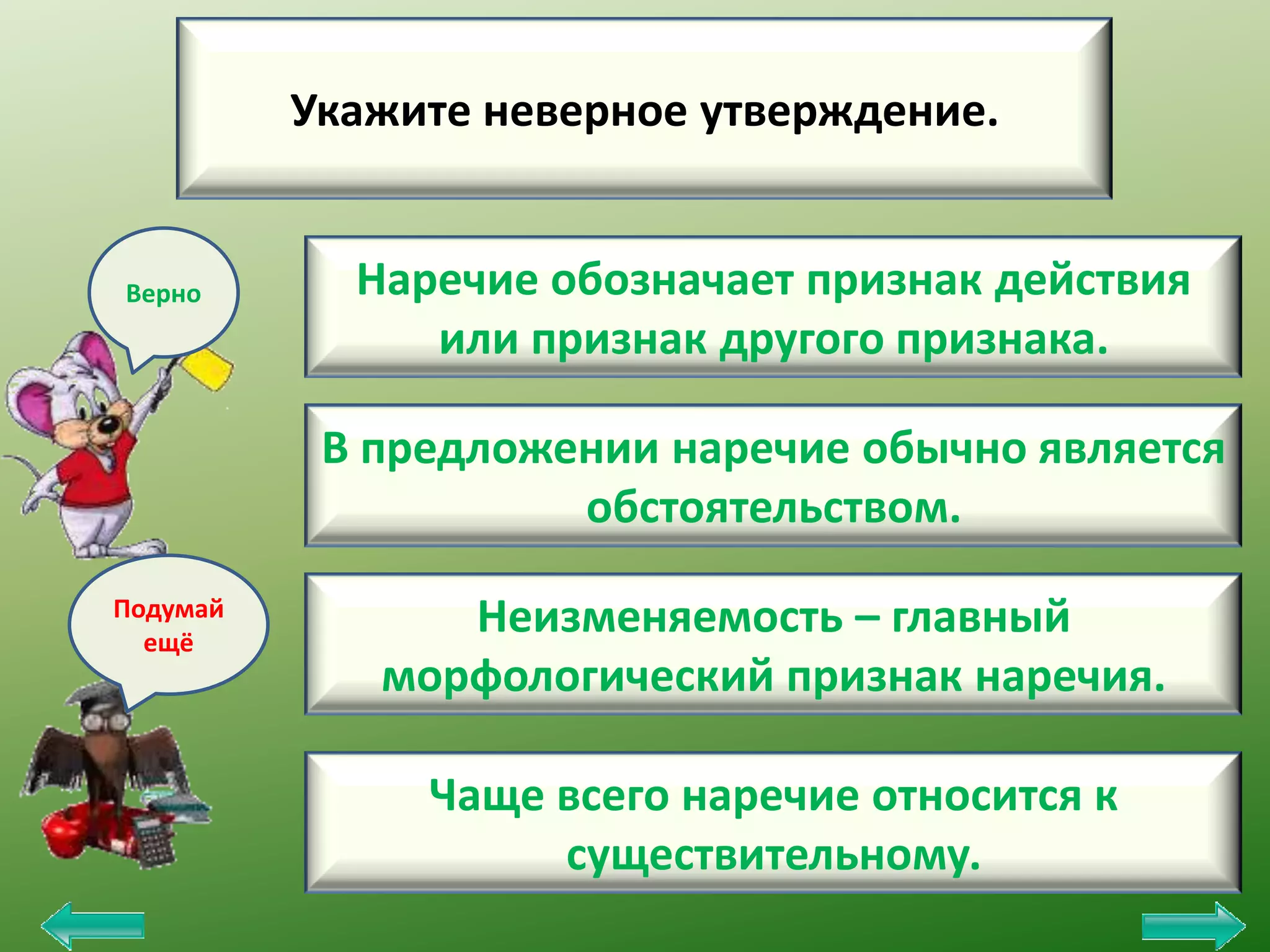 Укажите неверное утверждение.

Верно

Наречие обозначает признак действия
или признак другого признака.
В предложении наречие обычно является
обстоятельством.

Подумай
ещё

Неизменяемость – главный
морфологический признак наречия.
Чаще всего наречие относится к
существительному.

 