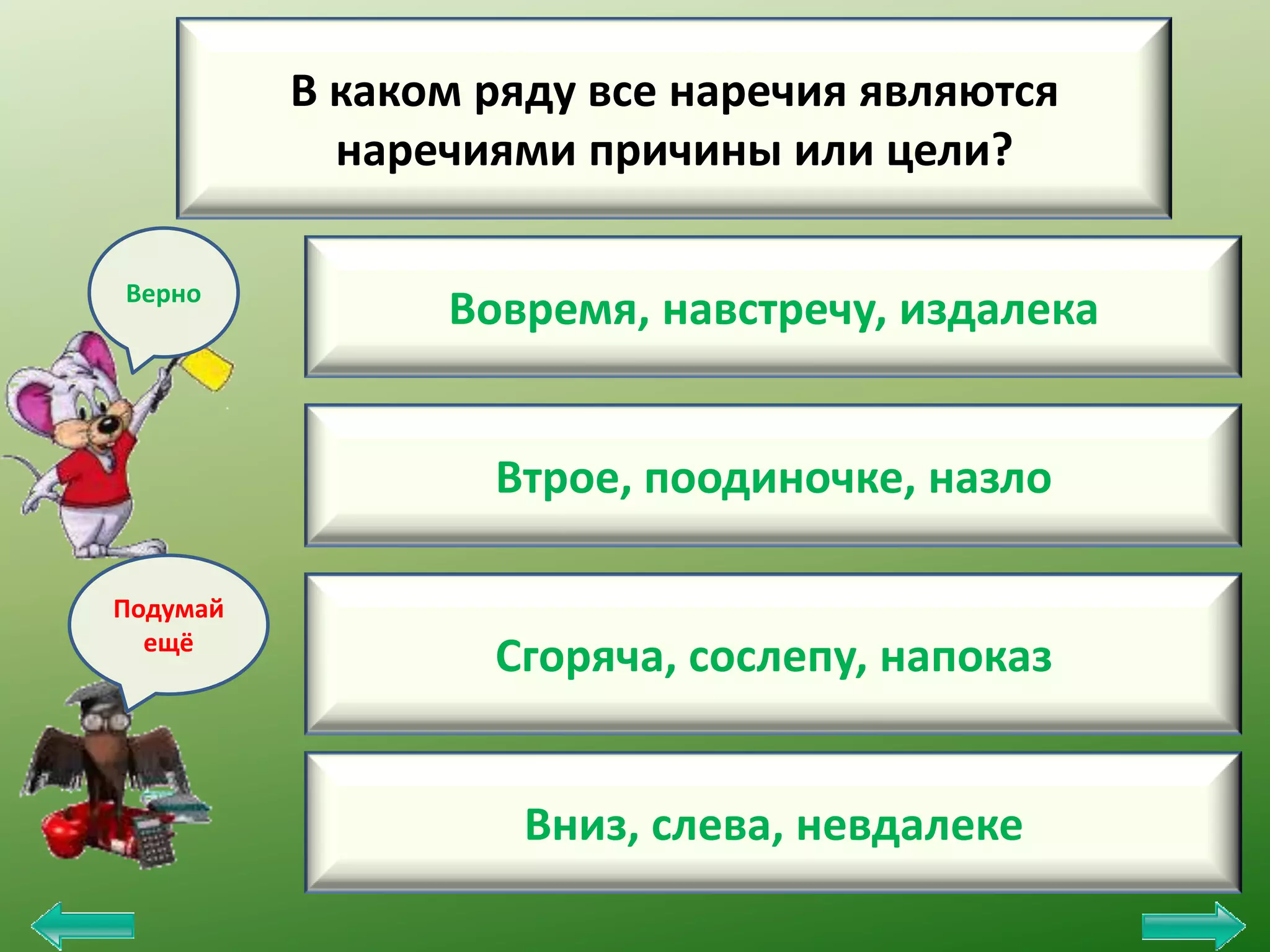 В каком ряду все наречия являются
наречиями причины или цели?
Верно

Вовремя, навстречу, издалека
Втрое, поодиночке, назло

Подумай
ещё

Сгоряча, сослепу, напоказ
Вниз, слева, невдалеке

 