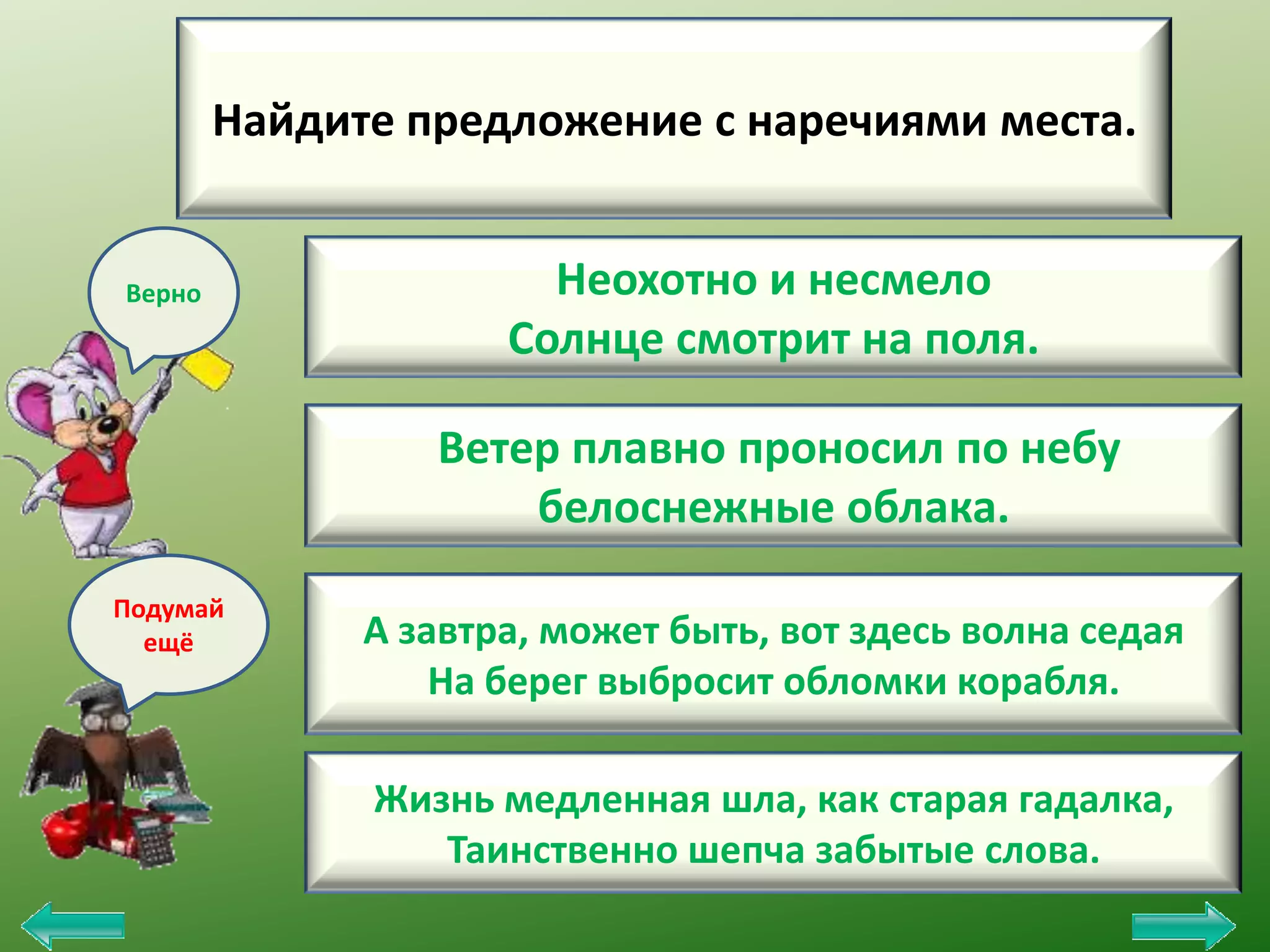 Найдите предложение с наречиями места.

Верно

Неохотно и несмело
Солнце смотрит на поля.
Ветер плавно проносил по небу
белоснежные облака.

Подумай
ещё

А завтра, может быть, вот здесь волна седая
На берег выбросит обломки корабля.
Жизнь медленная шла, как старая гадалка,
Таинственно шепча забытые слова.

 