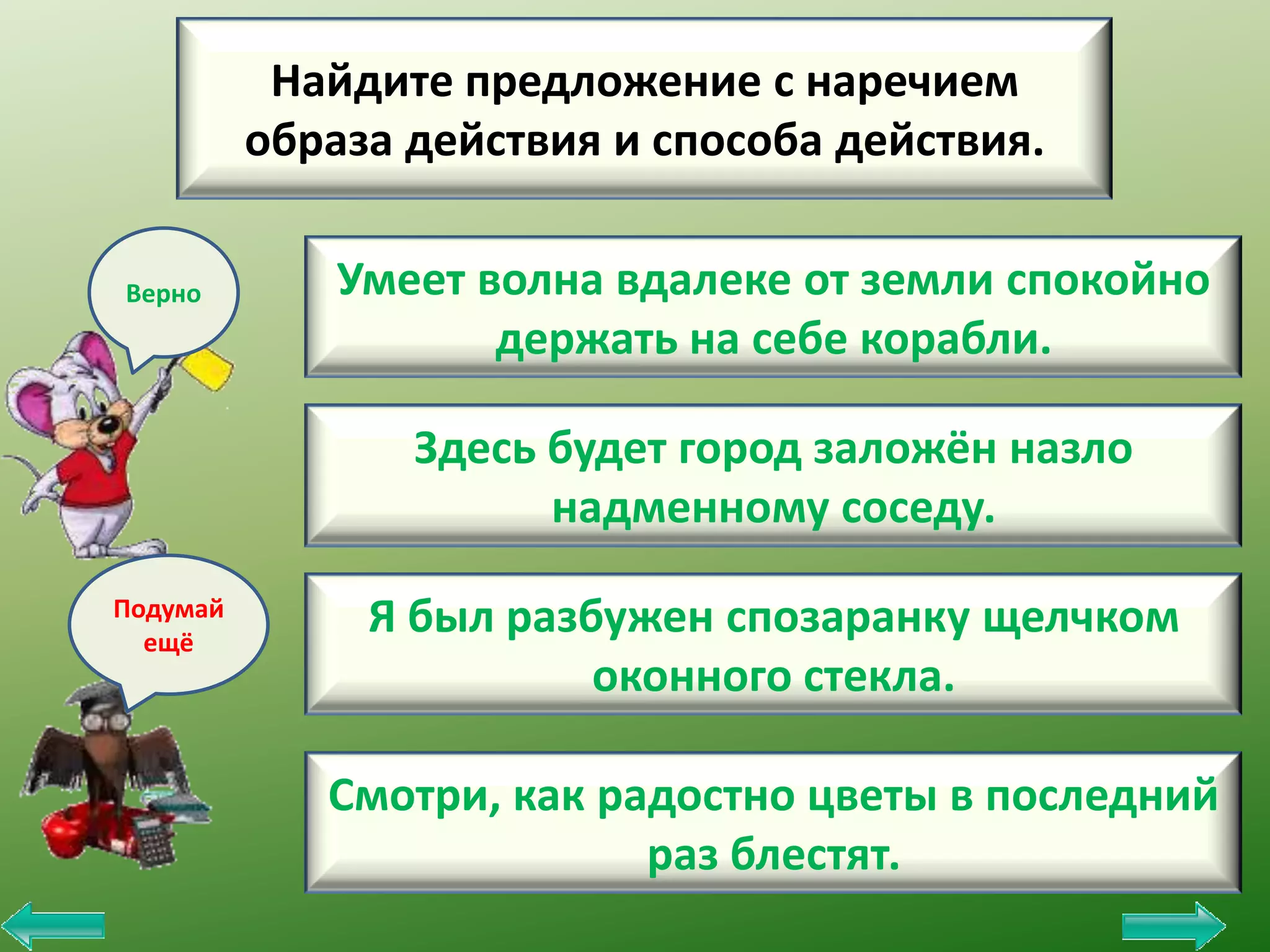 Найдите предложение с наречием
образа действия и способа действия.
Верно

Умеет волна вдалеке от земли спокойно
держать на себе корабли.
Здесь будет город заложён назло
надменному соседу.

Подумай
ещё

Я был разбужен спозаранку щелчком
оконного стекла.
Смотри, как радостно цветы в последний
раз блестят.

 