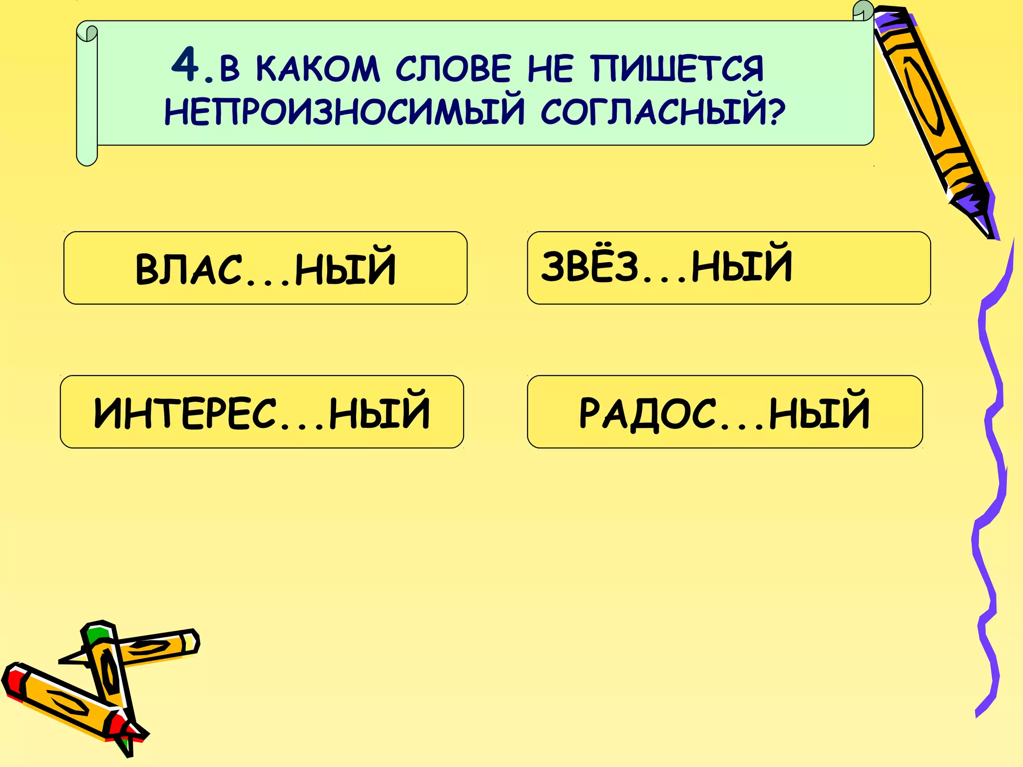 4.В

КАКОМ СЛОВЕ НЕ ПИШЕТСЯ
НЕПРОИЗНОСИМЫЙ СОГЛАСНЫЙ?

ВЛАС...НЫЙ
ИНТЕРЕС...НЫЙ

ЗВЁЗ...НЫЙ
РАДОС...НЫЙ

 