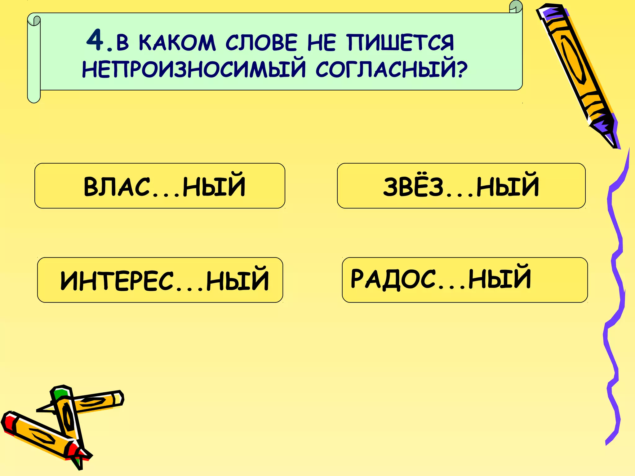 4.В

КАКОМ СЛОВЕ НЕ ПИШЕТСЯ
НЕПРОИЗНОСИМЫЙ СОГЛАСНЫЙ?

ВЛАС...НЫЙ
ИНТЕРЕС...НЫЙ

ЗВЁЗ...НЫЙ
РАДОС...НЫЙ

 