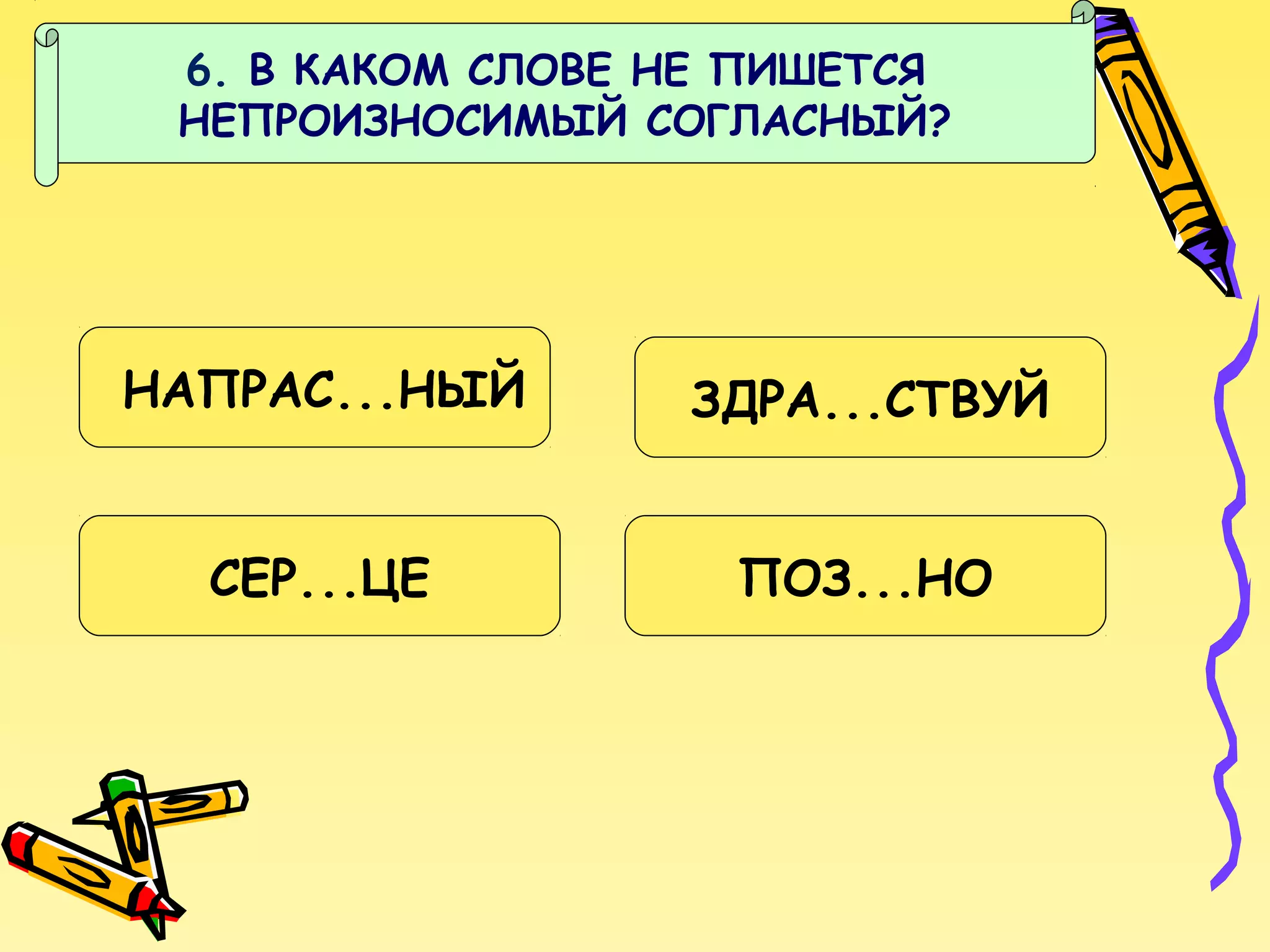 6. В КАКОМ СЛОВЕ НЕ ПИШЕТСЯ
НЕПРОИЗНОСИМЫЙ СОГЛАСНЫЙ?

НАПРАС...НЫЙ

ЗДРА...СТВУЙ

СЕР...ЦЕ

ПОЗ...НО

 