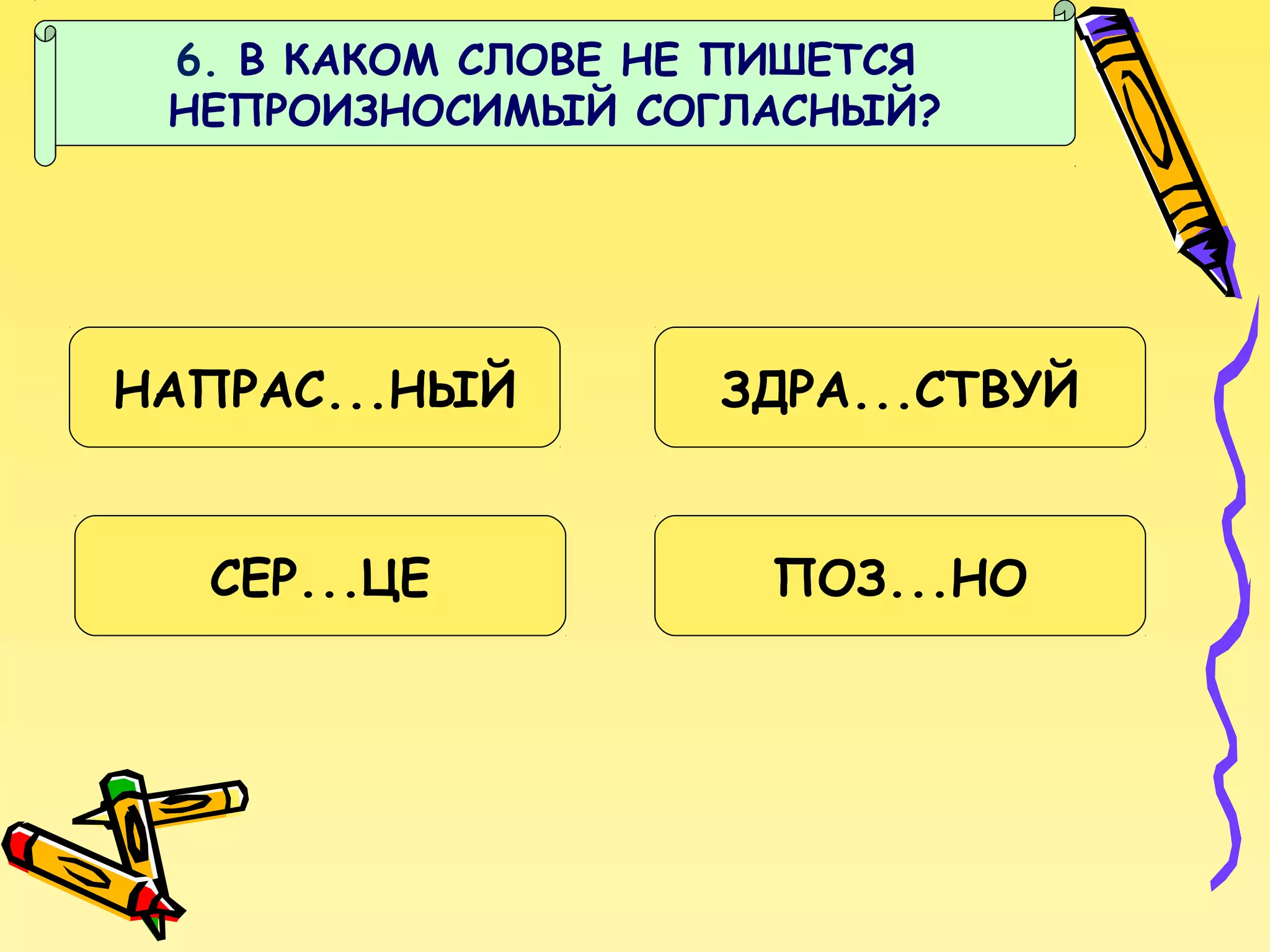 6. В КАКОМ СЛОВЕ НЕ ПИШЕТСЯ
НЕПРОИЗНОСИМЫЙ СОГЛАСНЫЙ?

НАПРАС...НЫЙ

ЗДРА...СТВУЙ

СЕР...ЦЕ

ПОЗ...НО

 