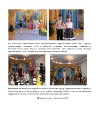 Как показывает практический опыт, театрализованные игры сближают детей друг с другом,
гармонизируют отношения детей и родителей, развивают эмоциональную отзывчивость,
помогают преодолевать барьер в общении, учат понимать свои чувства и лучше понимать
чувства других. Дети становятся более открытыми, эмоциональными.

Приближаются новогодние праздники, и мы надеемся, что наряду с традиционными подарками у
детей появятся и куклы для игры в театр, чтобы в домашних условиях дети могли порадовать
окружающих своими достижениями, исполнив понравившуюся им роль.
Педагог-психолог: Колесникова Н.А.

 