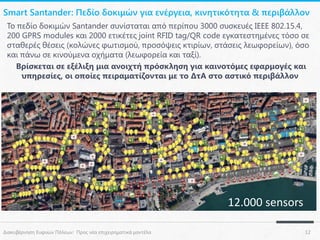 Smart Santander: Πεδίο δοκιμών για ενέργεια, κινητικότητα & περιβάλλον
Το πεδίο δοκιμών Santander συνίσταται από περίπου 3000 συσκευές IEEE 802.15.4,
200 GPRS modules και 2000 ετικέτες joint RFID tag/QR code εγκατεστημένες τόσο σε
σταθερές θέσεις (κολώνες φωτισμού, προσόψεις κτιρίων, στάσεις λεωφορείων), όσο
και πάνω σε κινούμενα οχήματα (λεωφορεία και ταξί).
Βρίσκεται σε εξέλιξη μια ανοιχτή πρόσκληση για καινοτόμες εφαρμογές και
υπηρεσίες, οι οποίες πειραματίζονται με το ΔτΑ στο αστικό περιβάλλον

12.000 sensors
Διακυβέρνηση Ευφυών Πόλεων: Προς νέα επιχειρηματικά μοντέλα

12

 