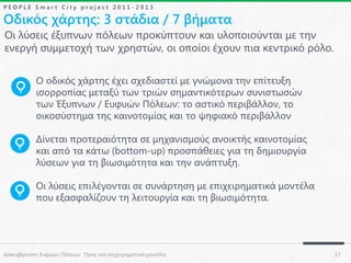 PEOPLE Smart City project 2011-2013

Οδικός χάρτης: 3 στάδια / 7 βήματα
Οι λύσεις έξυπνων πόλεων προκύπτουν και υλοποιούνται με την
ενεργή συμμετοχή των χρηστών, οι οποίοι έχουν πια κεντρικό ρόλο.
Ο οδικός χάρτης έχει σχεδιαστεί με γνώμονα την επίτευξη
ισορροπίας μεταξύ των τριών σημαντικότερων συνιστωσών
των Έξυπνων / Ευφυών Πόλεων: το αστικό περιβάλλον, το
οικοσύστημα της καινοτομίας και το ψηφιακό περιβάλλον
Δίνεται προτεραιότητα σε μηχανισμούς ανοικτής καινοτομίας
και από τα κάτω (bottom-up) προσπάθειες για τη δημιουργία
λύσεων για τη βιωσιμότητα και την ανάπτυξη.
Οι λύσεις επιλέγονται σε συνάρτηση με επιχειρηματικά μοντέλα
που εξασφαλίζουν τη λειτουργία και τη βιωσιμότητα.

Διακυβέρνηση Ευφυών Πόλεων: Προς νέα επιχειρηματικά μοντέλα

17

 